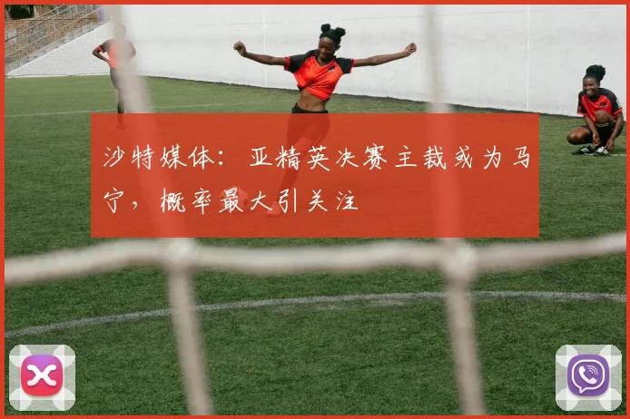 沙特媒体：亚精英决赛主裁或为马宁，概率最大引关注