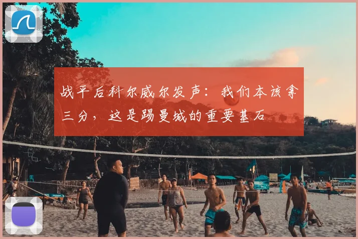 战平后科尔威尔发声：我们本该拿三分，这是踢曼城的重要基石