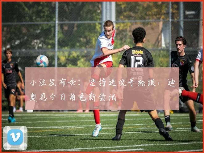 小法发布会:坚持进攻手轮换,迪奥恩今日角色新尝试