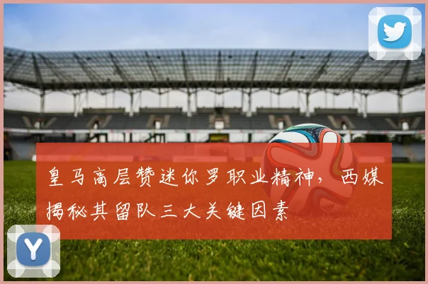 皇马高层赞迷你罗职业精神,西媒揭秘其留队三大关键因素