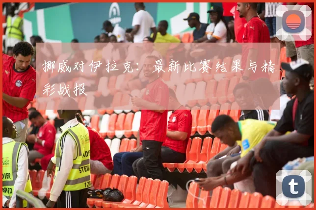 挪威对伊拉克:最新比赛结果与精彩战报