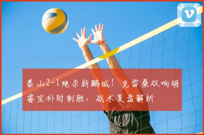 泰山2-1绝杀新鹏城！克雷桑双响胡睿宝补时制胜，战术复盘解析