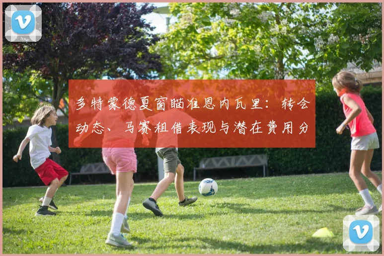 多特蒙德夏窗瞄准恩内瓦里:转会动态、马赛租借表现与潜在费用分析