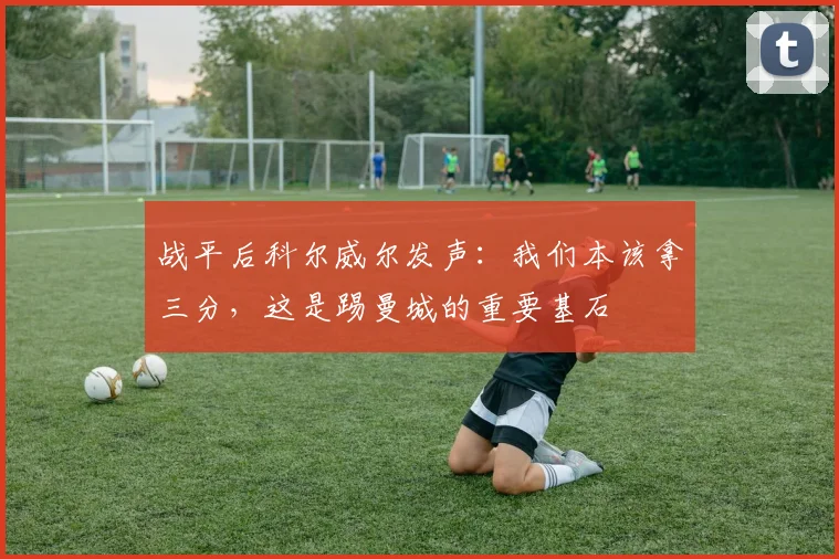 战平后科尔威尔发声：我们本该拿三分，这是踢曼城的重要基石