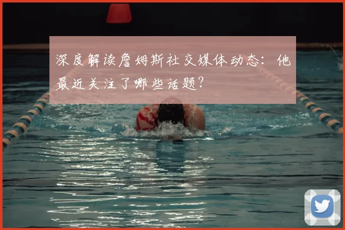 深度解读詹姆斯社交媒体动态：他最近关注了哪些话题？