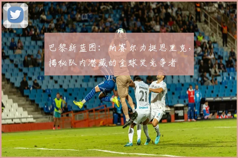 巴黎新蓝图：纳赛尔力挺恩里克，揭秘队内潜藏的金球奖竞争者