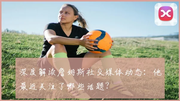深度解读詹姆斯社交媒体动态：他最近关注了哪些话题？