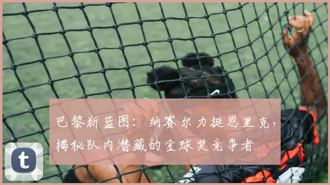 巴黎新蓝图:纳赛尔力挺恩里克,揭秘队内潜藏的金球奖竞争者