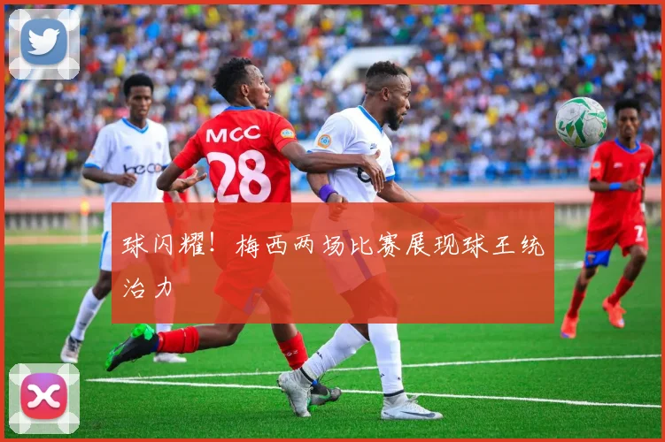 球闪耀！梅西两场比赛展现球王统治力