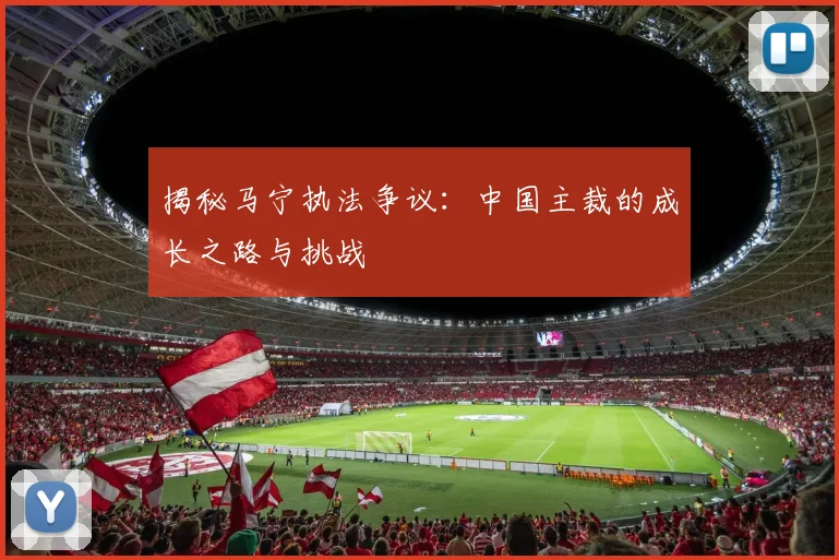 揭秘马宁执法争议:中国主裁的成长之路与挑战